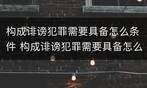 构成诽谤犯罪需要具备怎么条件 构成诽谤犯罪需要具备怎么条件才能立案