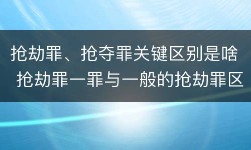 抢劫罪、抢夺罪关键区别是啥 抢劫罪一罪与一般的抢劫罪区别