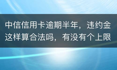 中信信用卡逾期半年，违约金这样算合法吗，有没有个上限，还是一直加上去