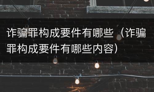 诈骗罪构成要件有哪些（诈骗罪构成要件有哪些内容）