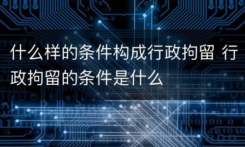 什么样的条件构成行政拘留 行政拘留的条件是什么