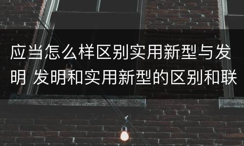应当怎么样区别实用新型与发明 发明和实用新型的区别和联系有什么