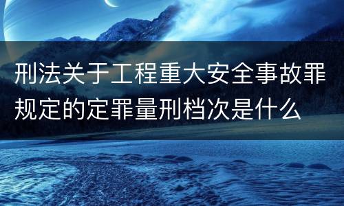 刑法关于工程重大安全事故罪规定的定罪量刑档次是什么