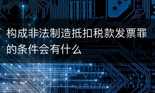 构成非法制造抵扣税款发票罪的条件会有什么