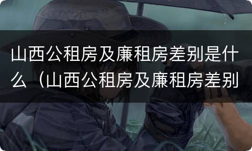 山西公租房及廉租房差别是什么（山西公租房及廉租房差别是什么样的）