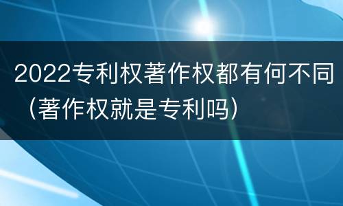 2022专利权著作权都有何不同（著作权就是专利吗）