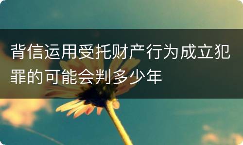 背信运用受托财产行为成立犯罪的可能会判多少年
