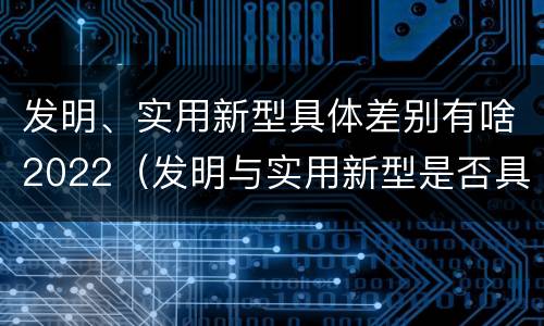 发明、实用新型具体差别有啥2022（发明与实用新型是否具有实用性）