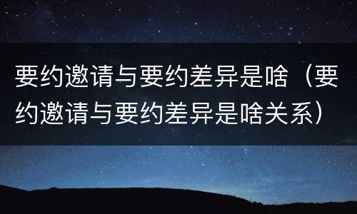 要约邀请与要约差异是啥（要约邀请与要约差异是啥关系）