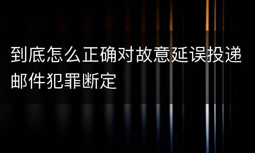 到底怎么正确对故意延误投递邮件犯罪断定