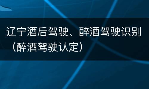 辽宁酒后驾驶、醉酒驾驶识别（醉酒驾驶认定）