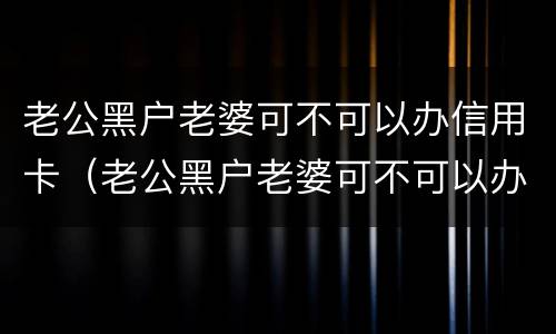 老公黑户老婆可不可以办信用卡（老公黑户老婆可不可以办信用卡贷款）
