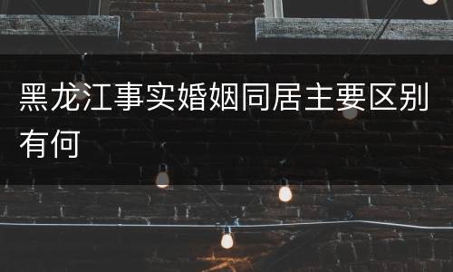 黑龙江事实婚姻同居主要区别有何