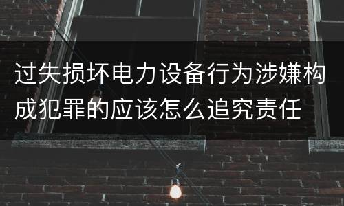 过失损坏电力设备行为涉嫌构成犯罪的应该怎么追究责任