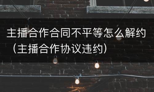 主播合作合同不平等怎么解约（主播合作协议违约）