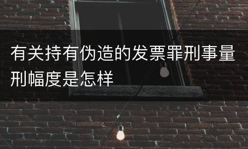 有关持有伪造的发票罪刑事量刑幅度是怎样
