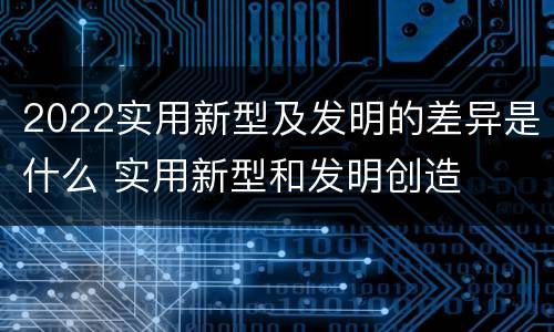 2022实用新型及发明的差异是什么 实用新型和发明创造