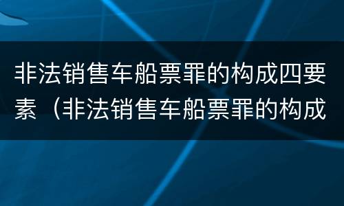 非法销售车船票罪的构成四要素（非法销售车船票罪的构成四要素包括）