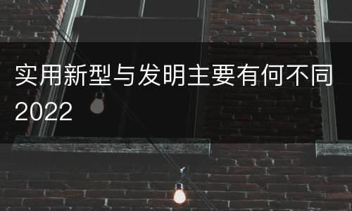 实用新型与发明主要有何不同2022