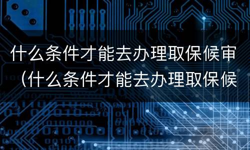 什么条件才能去办理取保候审（什么条件才能去办理取保候审申请）