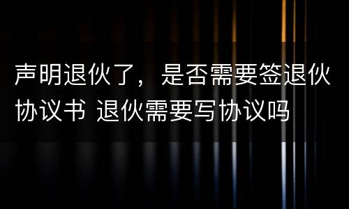 声明退伙了，是否需要签退伙协议书 退伙需要写协议吗