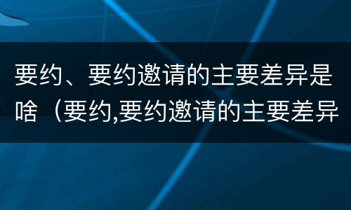 要约、要约邀请的主要差异是啥（要约,要约邀请的主要差异是啥内容）