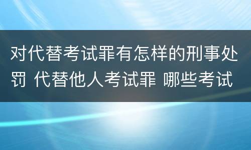 对代替考试罪有怎样的刑事处罚 代替他人考试罪 哪些考试
