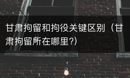 甘肃拘留和拘役关键区别（甘肃拘留所在哪里?）