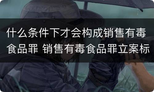 什么条件下才会构成销售有毒食品罪 销售有毒食品罪立案标准