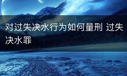 对过失决水行为如何量刑 过失决水罪