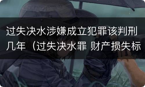 过失决水涉嫌成立犯罪该判刑几年（过失决水罪 财产损失标准）