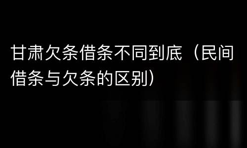 甘肃欠条借条不同到底（民间借条与欠条的区别）