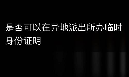 是否可以在异地派出所办临时身份证明