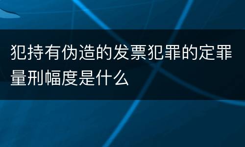 犯持有伪造的发票犯罪的定罪量刑幅度是什么