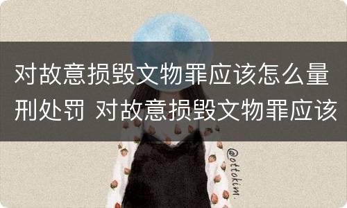对故意损毁文物罪应该怎么量刑处罚 对故意损毁文物罪应该怎么量刑处罚