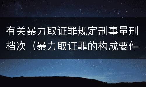 有关暴力取证罪规定刑事量刑档次（暴力取证罪的构成要件）