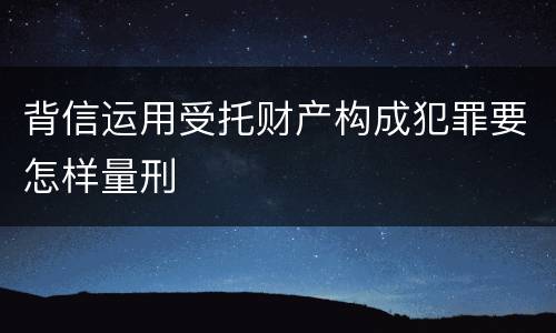 背信运用受托财产构成犯罪要怎样量刑