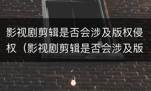 影视剧剪辑是否会涉及版权侵权（影视剧剪辑是否会涉及版权侵权案件）