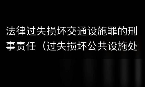法律过失损坏交通设施罪的刑事责任（过失损坏公共设施处罚）