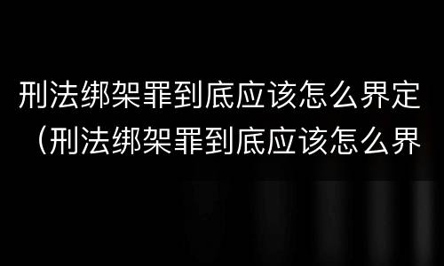 刑法绑架罪到底应该怎么界定（刑法绑架罪到底应该怎么界定呢）