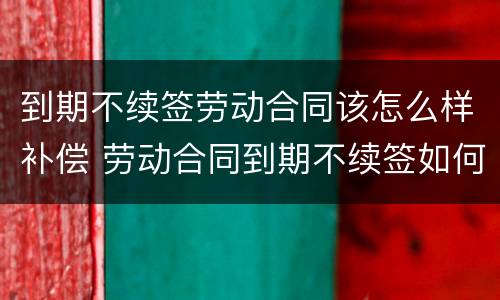 到期不续签劳动合同该怎么样补偿 劳动合同到期不续签如何补偿