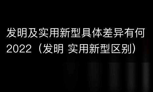 发明及实用新型具体差异有何2022（发明 实用新型区别）