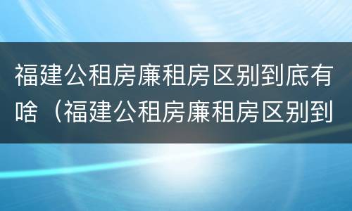 福建公租房廉租房区别到底有啥（福建公租房廉租房区别到底有啥不同）
