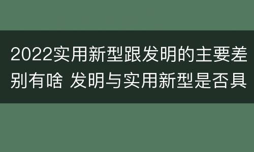 2022实用新型跟发明的主要差别有啥 发明与实用新型是否具有实用性