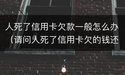 人死了信用卡欠款一般怎么办（请问人死了信用卡欠的钱还用还吗）
