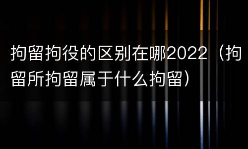 拘留拘役的区别在哪2022（拘留所拘留属于什么拘留）
