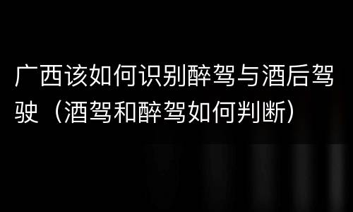 广西该如何识别醉驾与酒后驾驶（酒驾和醉驾如何判断）