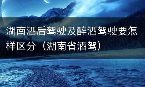 湖南酒后驾驶及醉酒驾驶要怎样区分（湖南省酒驾）