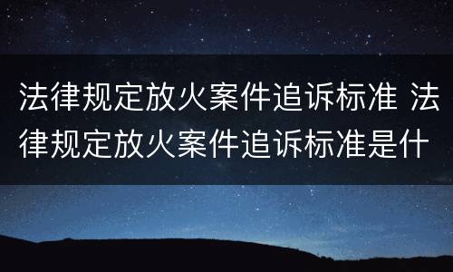 法律规定放火案件追诉标准 法律规定放火案件追诉标准是什么