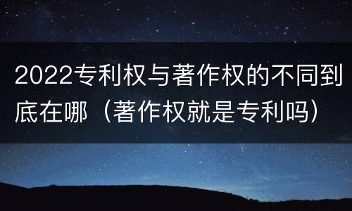 2022专利权与著作权的不同到底在哪（著作权就是专利吗）